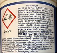 Sicherheitshinweise für Rohrreiniger: Enthält 20 % Natriumhydroxid. Kann gegenüber Metallen korrosiv wirken. Verursacht schwere Verätzungen der Haut und schwere Augenschäden. Ärztlichen Rat einholen; Verpackung oder Kennzeichnungsetikett bereithalten. Außerhalb der Reichweite von Kindern aufbewahren. Nur in der Originalverpackung lagern. Schutz-handschuhe, Schutzkleidung, Augenschutz und Gesichtsschutz tragen. Bei Verschlucken den Mund ausspülen; kein Erbrechen herbeiführen. Bei Hautkontakt alle kontaminierten Kleidungsstücke sofort ausziehen und die Haut mit Wasser abwaschen oder duschen. Bei Augenkontakt mehrere Minuten lang behutsam mit Wasser spülen; falls möglich Kontaktlinsen entfernen und weiter spülen. Sofort das Giftinformationszentrum oder einen Arzt kontaktieren. Verschüttete Mengen aufnehmen, um Materialschäden zu vermeiden. In einem verschlossenen Behälter aufbewahren und gemäß den örtlichen Vorschriften entsorgen.